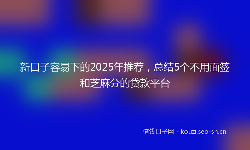 新口子容易下的2025年推荐，总结5个不用面签和芝麻分的贷款平台