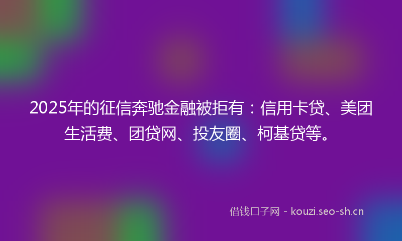 2025年的征信奔驰金融被拒有：信用卡贷、美团生活费、团贷网、投友圈、柯基贷等。