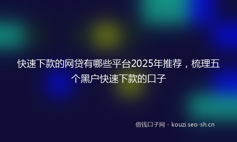 快速下款的网贷有哪些平台2025年推荐，梳理五个黑户快速下款的口子