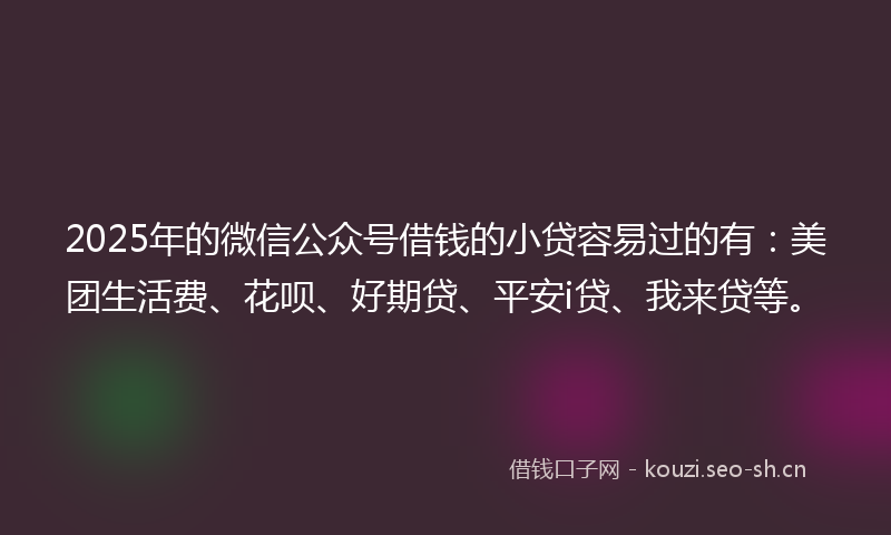 2025年的微信公众号借钱的小贷容易过的有：美团生活费、花呗、好期贷、平安i贷、我来贷等。