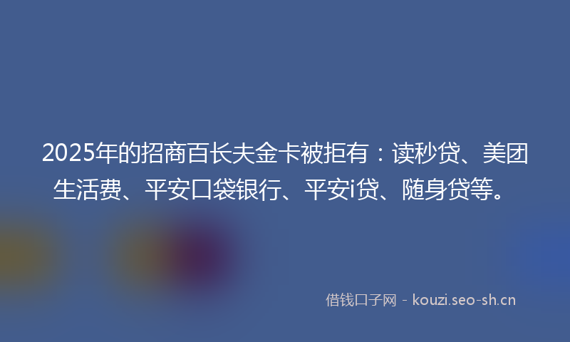 2025年的招商百长夫金卡被拒有：读秒贷、美团生活费、平安口袋银行、平安i贷、随身贷等。
