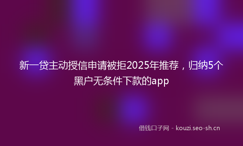 新一贷主动授信申请被拒2025年推荐，归纳5个黑户无条件下款的app