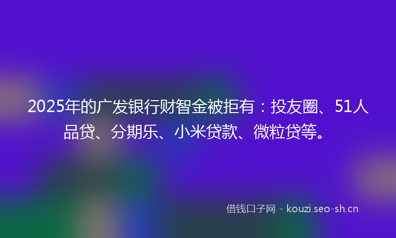 2025年的广发银行财智金被拒有：投友圈、51人品贷、分期乐、小米贷款、微粒贷等。