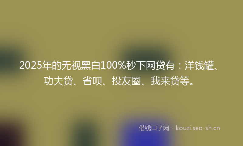 2025年的无视黑白100%秒下网贷有：洋钱罐、功夫贷、省呗、投友圈、我来贷等。