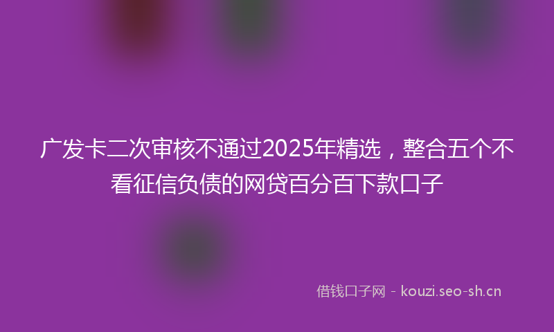 广发卡二次审核不通过2025年精选，整合五个不看征信负债的网贷百分百下款口子