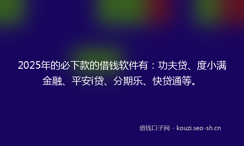 2025年的必下款的借钱软件有：功夫贷、度小满金融、平安i贷、分期乐、快贷通等。