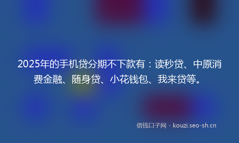 2025年的手机贷分期不下款有：读秒贷、中原消费金融、随身贷、小花钱包、我来贷等。