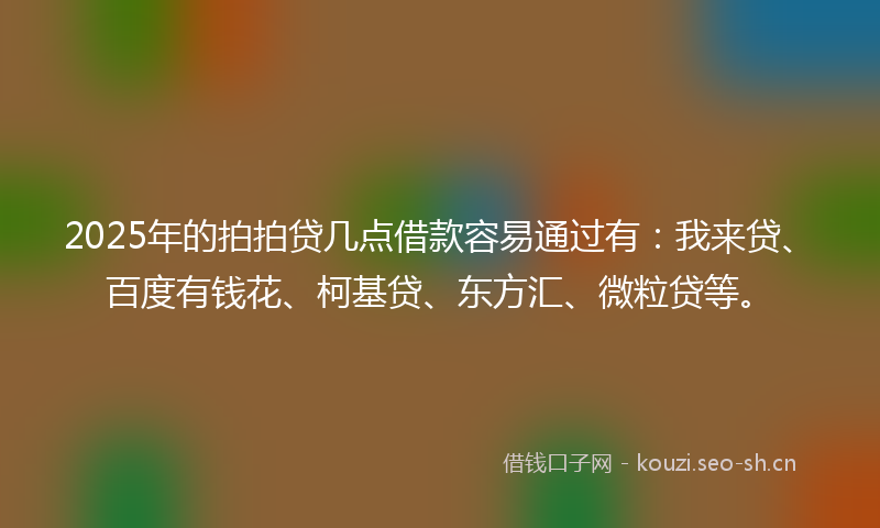 2025年的拍拍贷几点借款容易通过有：我来贷、百度有钱花、柯基贷、东方汇、微粒贷等。