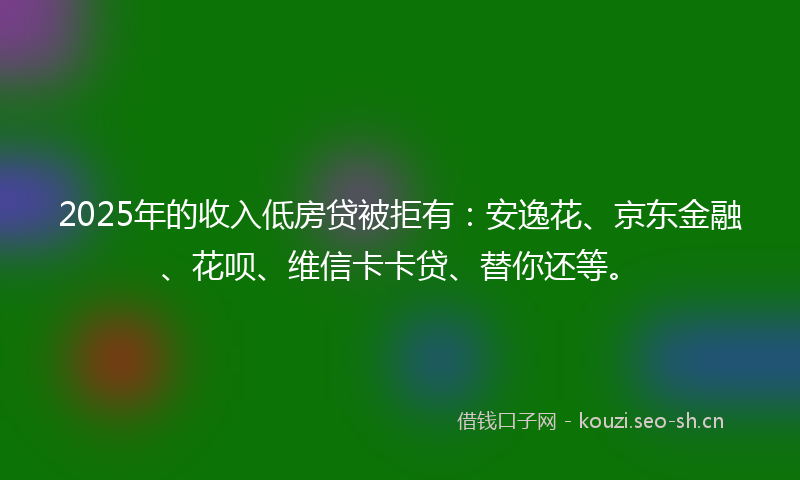 2025年的收入低房贷被拒有：安逸花、京东金融、花呗、维信卡卡贷、替你还等。