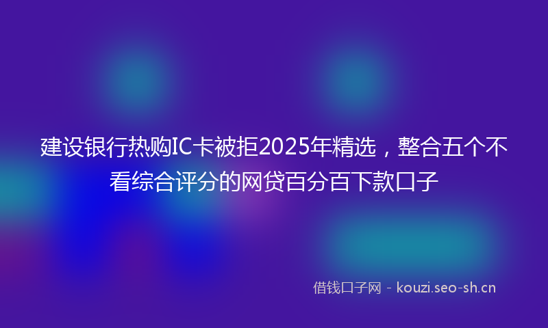 建设银行热购IC卡被拒2025年精选，整合五个不看综合评分的网贷百分百下款口子