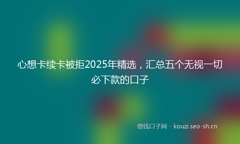 心想卡续卡被拒2025年精选，汇总五个无视一切必下款的口子