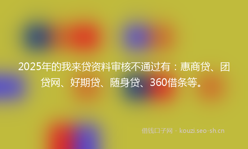 2025年的我来贷资料审核不通过有：惠商贷、团贷网、好期贷、随身贷、360借条等。