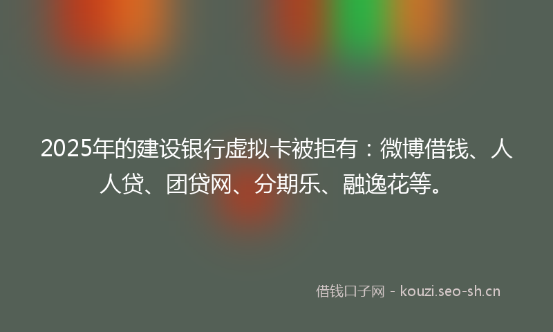 2025年的建设银行虚拟卡被拒有：微博借钱、人人贷、团贷网、分期乐、融逸花等。