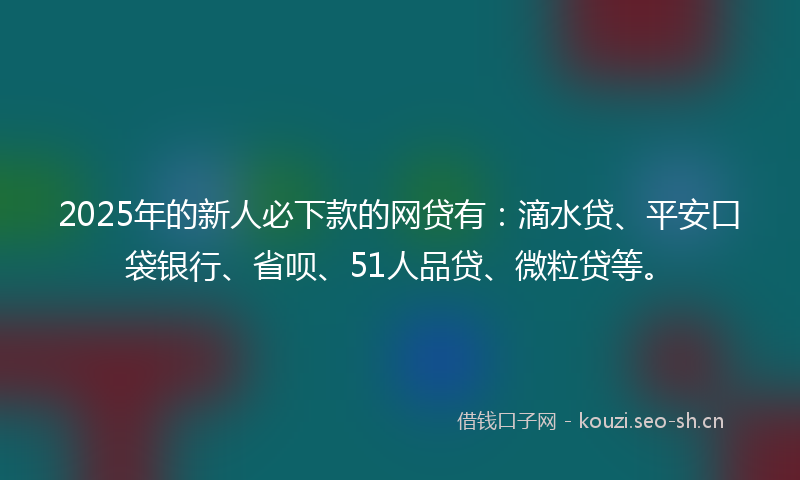 2025年的新人必下款的网贷有：滴水贷、平安口袋银行、省呗、51人品贷、微粒贷等。