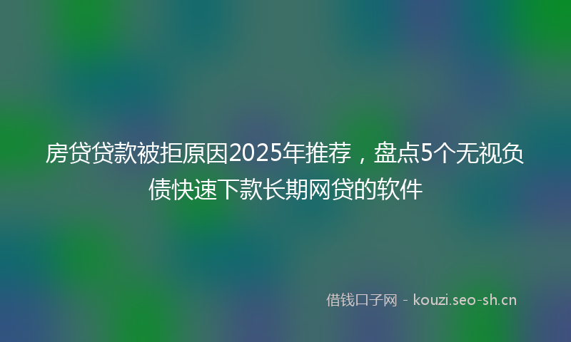 房贷贷款被拒原因2025年推荐，盘点5个无视负债快速下款长期网贷的软件