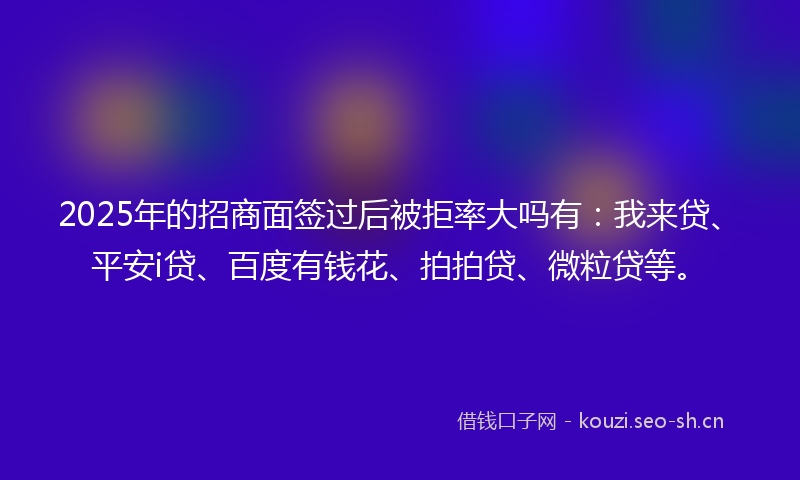 2025年的招商面签过后被拒率大吗有：我来贷、平安i贷、百度有钱花、拍拍贷、微粒贷等。