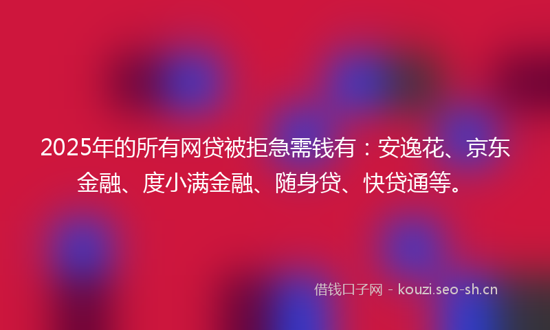 2025年的所有网贷被拒急需钱有：安逸花、京东金融、度小满金融、随身贷、快贷通等。