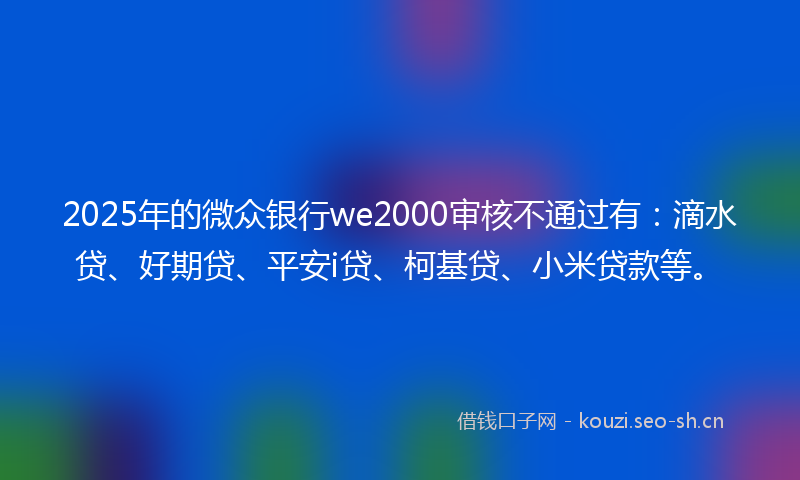 2025年的微众银行we2000审核不通过有：滴水贷、好期贷、平安i贷、柯基贷、小米贷款等。