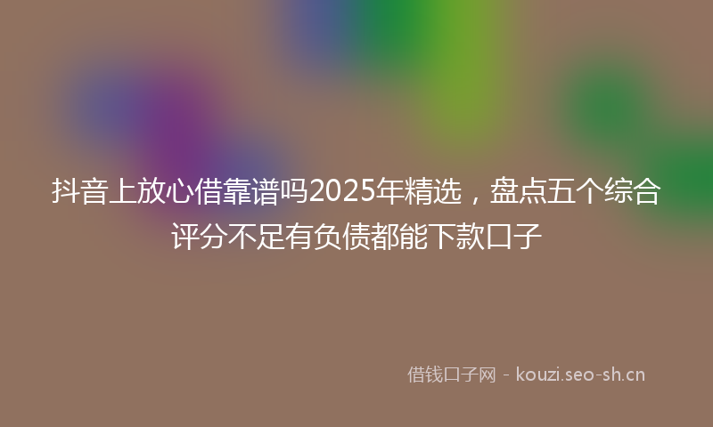 抖音上放心借靠谱吗2025年精选，盘点五个综合评分不足有负债都能下款口子
