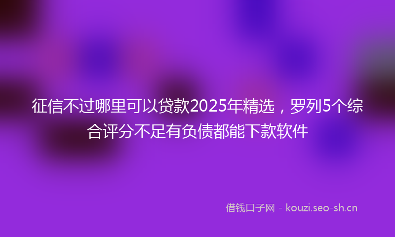 征信不过哪里可以贷款2025年精选，罗列5个综合评分不足有负债都能下款软件