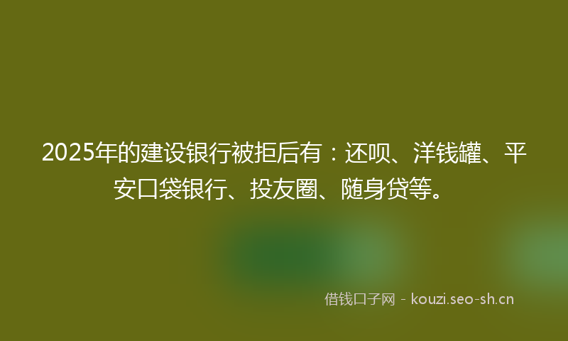 2025年的建设银行被拒后有：还呗、洋钱罐、平安口袋银行、投友圈、随身贷等。