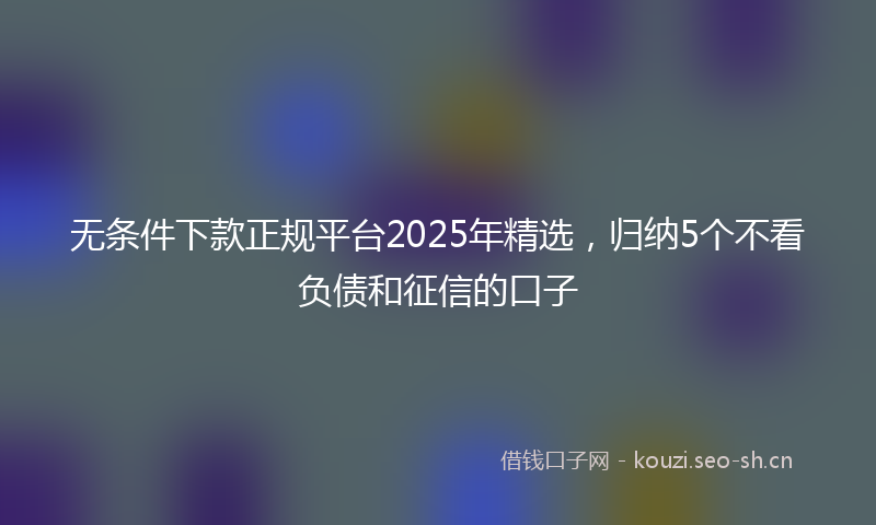 无条件下款正规平台2025年精选，归纳5个不看负债和征信的口子