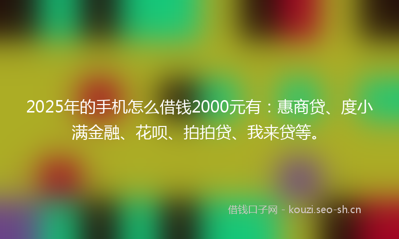2025年的手机怎么借钱2000元有：惠商贷、度小满金融、花呗、拍拍贷、我来贷等。