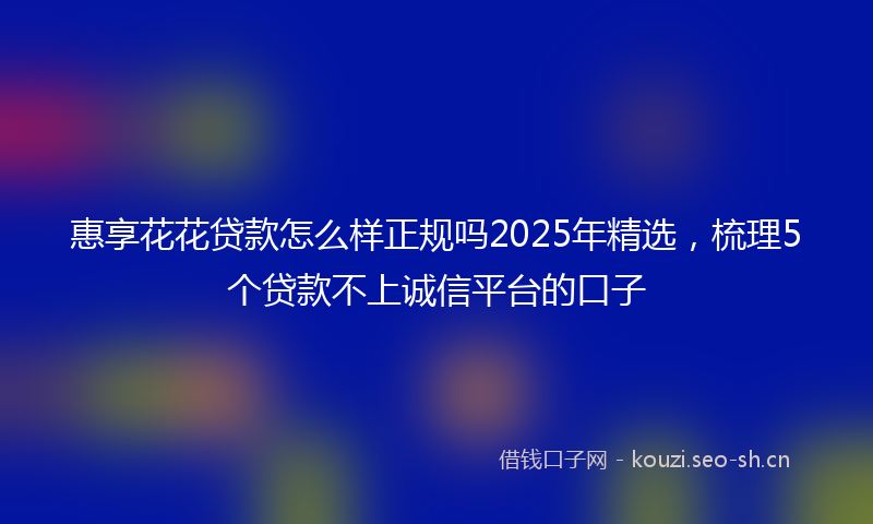 惠享花花贷款怎么样正规吗2025年精选，梳理5个贷款不上诚信平台的口子