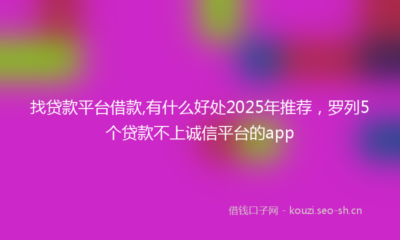 找贷款平台借款,有什么好处2025年推荐，罗列5个贷款不上诚信平台的app