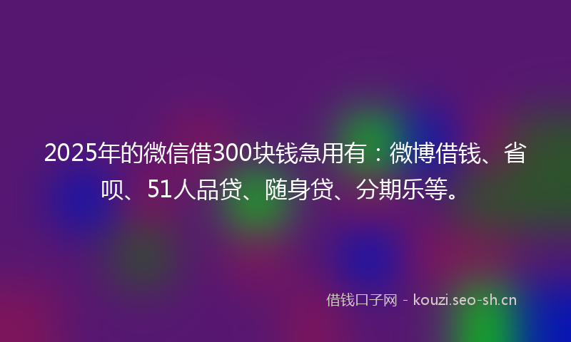 2025年的微信借300块钱急用有：微博借钱、省呗、51人品贷、随身贷、分期乐等。