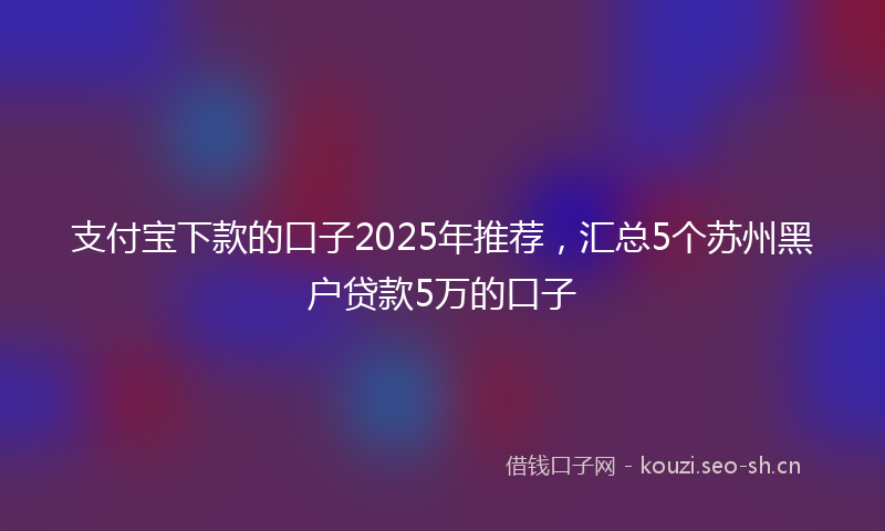 支付宝下款的口子2025年推荐，汇总5个苏州黑户贷款5万的口子