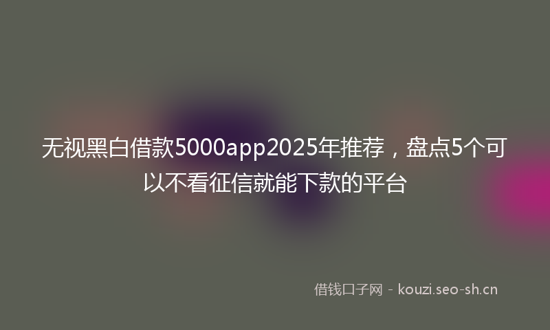 无视黑白借款5000app2025年推荐，盘点5个可以不看征信就能下款的平台