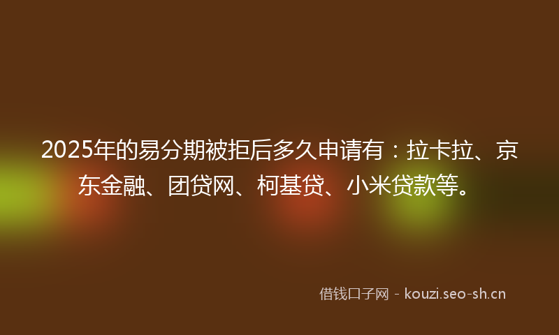 2025年的易分期被拒后多久申请有:拉卡拉、京东金融、团贷网、柯基贷、小米贷款等。
