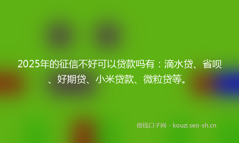 2025年的征信不好可以贷款吗有：滴水贷、省呗、好期贷、小米贷款、微粒贷等。