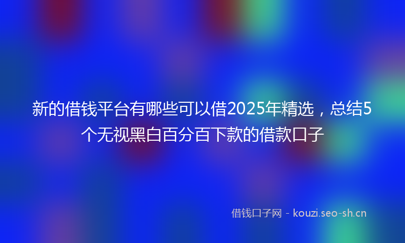 新的借钱平台有哪些可以借2025年精选，总结5个无视黑白百分百下款的借款口子