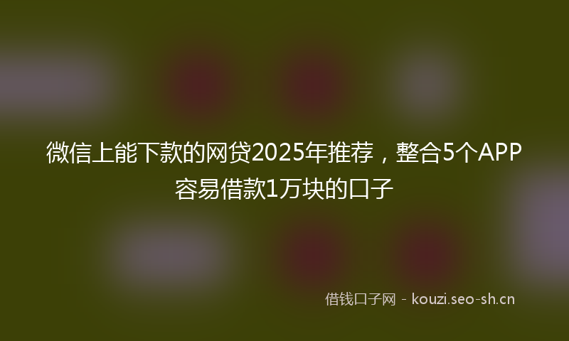 微信上能下款的网贷2025年推荐，整合5个APP容易借款1万块的口子