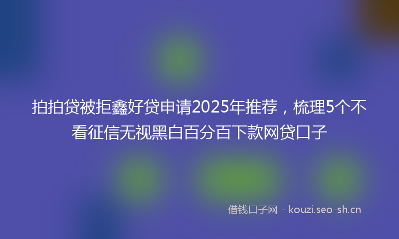 拍拍贷被拒鑫好贷申请2025年推荐，梳理5个不看征信无视黑白百分百下款网贷口子