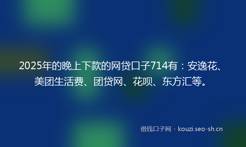 2025年的晚上下款的网贷口子714有：安逸花、美团生活费、团贷网、花呗、东方汇等。