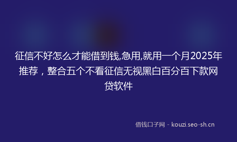 征信不好怎么才能借到钱,急用,就用一个月2025年推荐，整合五个不看征信无视黑白百分百下款网贷软件