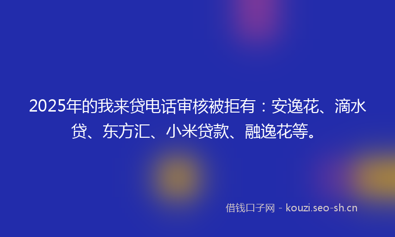 2025年的我来贷电话审核被拒有：安逸花、滴水贷、东方汇、小米贷款、融逸花等。
