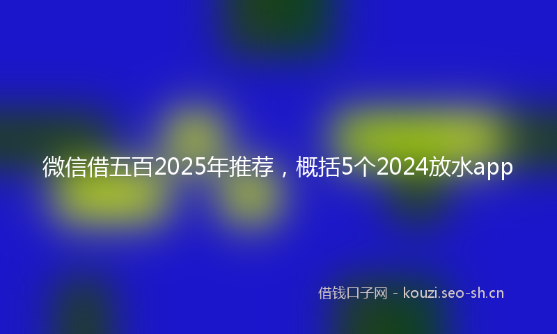 微信借五百2025年推荐，概括5个2024放水app