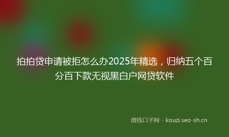 拍拍贷申请被拒怎么办2025年精选，归纳五个百分百下款无视黑白户网贷软件