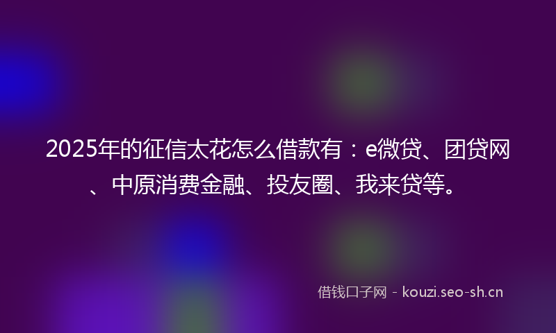 2025年的征信太花怎么借款有：e微贷、团贷网、中原消费金融、投友圈、我来贷等。