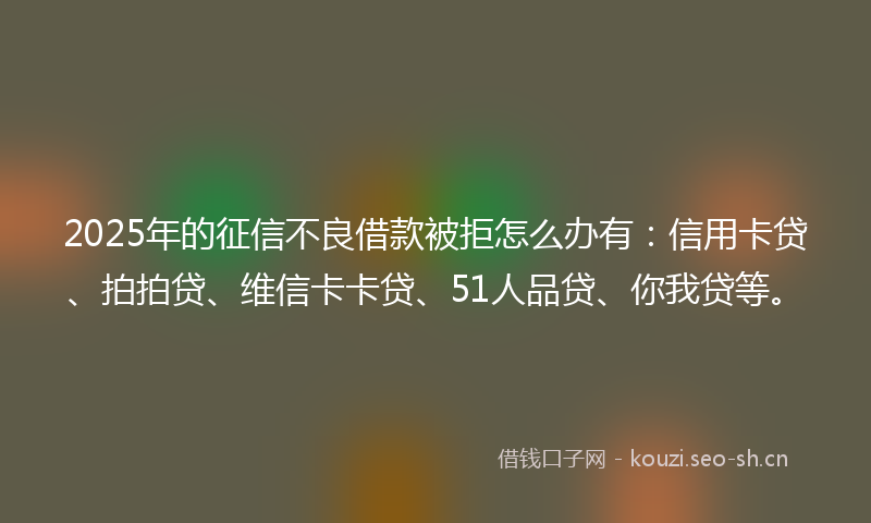 2025年的征信不良借款被拒怎么办有：信用卡贷、拍拍贷、维信卡卡贷、51人品贷、你我贷等。