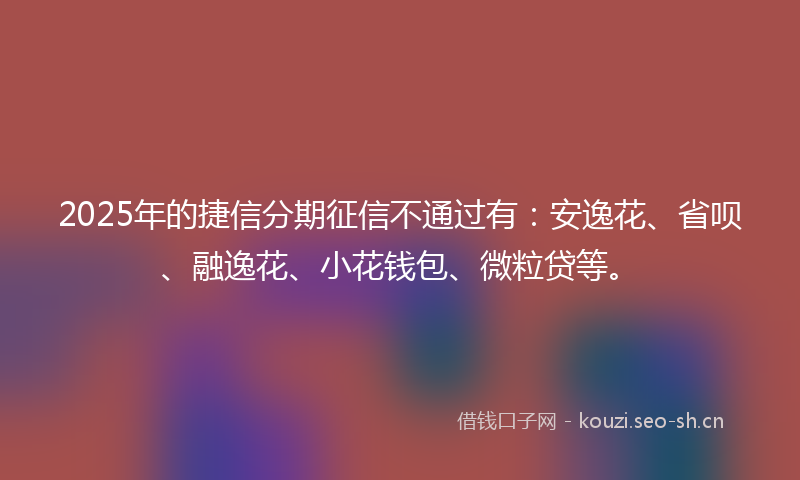 2025年的捷信分期征信不通过有：安逸花、省呗、融逸花、小花钱包、微粒贷等。