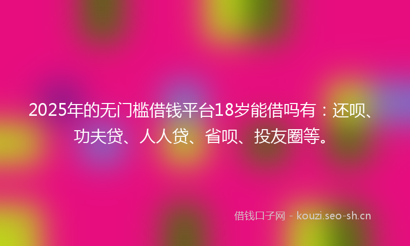 2025年的无门槛借钱平台18岁能借吗有：还呗、功夫贷、人人贷、省呗、投友圈等。