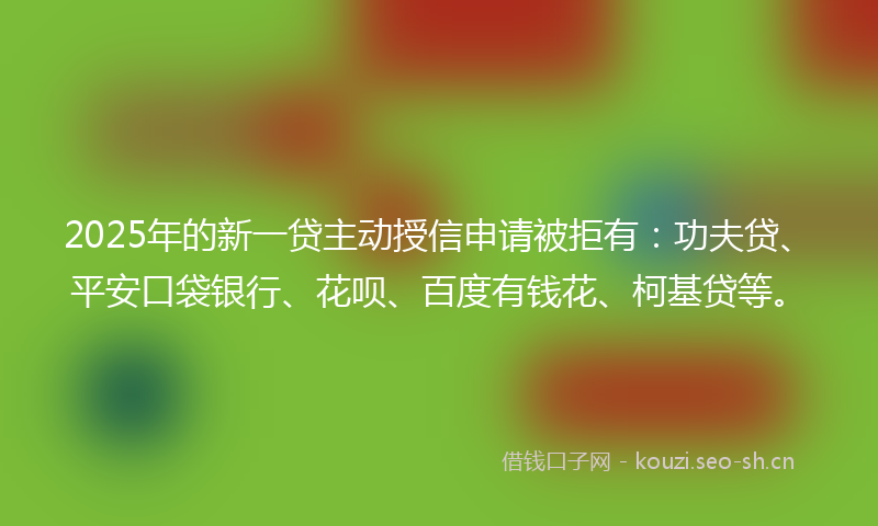 2025年的新一贷主动授信申请被拒有：功夫贷、平安口袋银行、花呗、百度有钱花、柯基贷等。