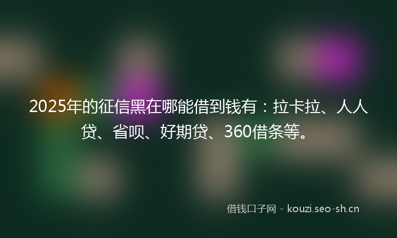 2025年的征信黑在哪能借到钱有：拉卡拉、人人贷、省呗、好期贷、360借条等。