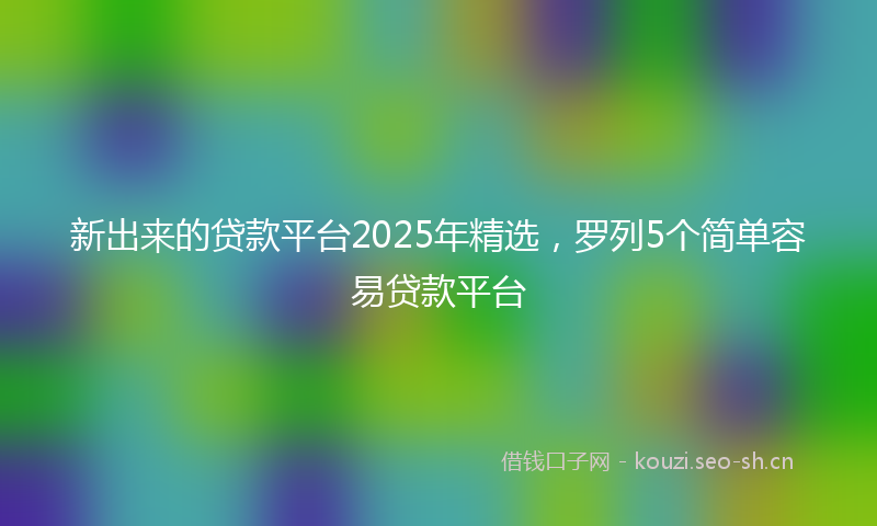 新出来的贷款平台2025年精选,罗列5个简单容易贷款平台