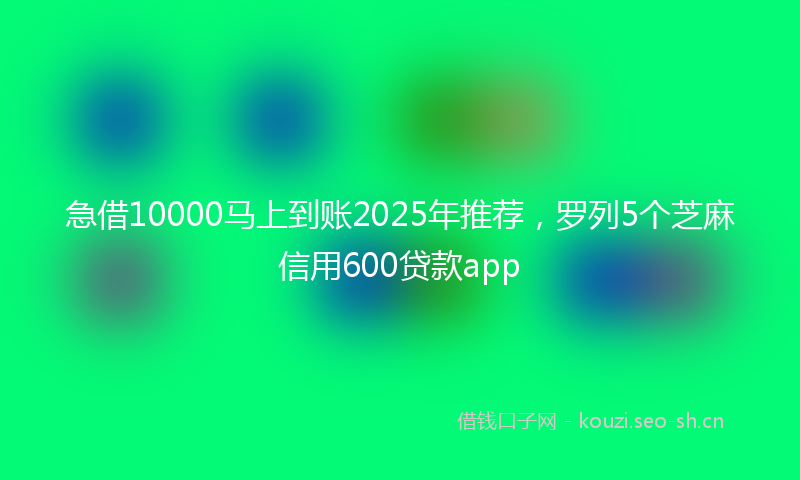 急借10000马上到账2025年推荐，罗列5个芝麻信用600贷款app